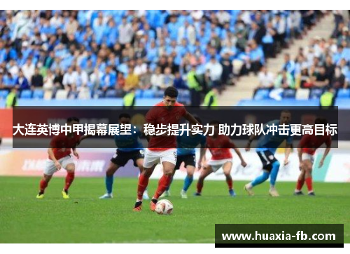 大连英博中甲揭幕展望:稳步提升实力 助力球队冲击更高目标 大连英博中甲揭幕展望:稳步提升实力 助力球队冲击更高目标