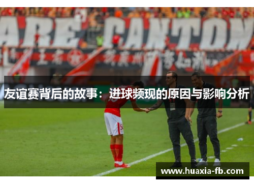 友谊赛背后的故事:进球频现的原因与影响分析 友谊赛背后的故事:进球频现的原因与影响分析