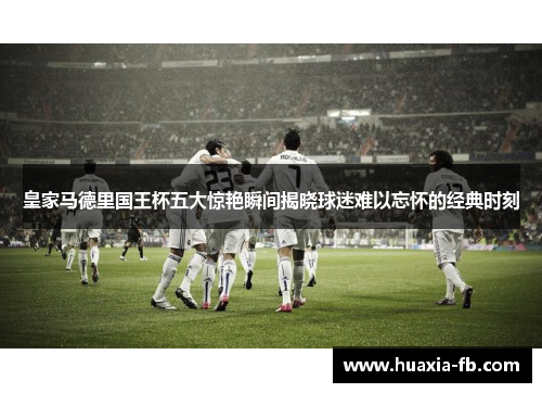 皇家马德里国王杯五大惊艳瞬间揭晓球迷难以忘怀的经典时刻 皇家马德里国王杯五大惊艳瞬间揭晓球迷难以忘怀的经典时刻