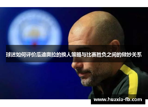 球迷如何评价瓜迪奥拉的换人策略与比赛胜负之间的微妙关系 球迷如何评价瓜迪奥拉的换人策略与比赛胜负之间的微妙关系