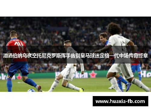 泪洒伯纳乌夜空托尼克罗斯挥手告别皇马球迷定格一代中场传奇终章 泪洒伯纳乌夜空托尼克罗斯挥手告别皇马球迷定格一代中场传奇终章
