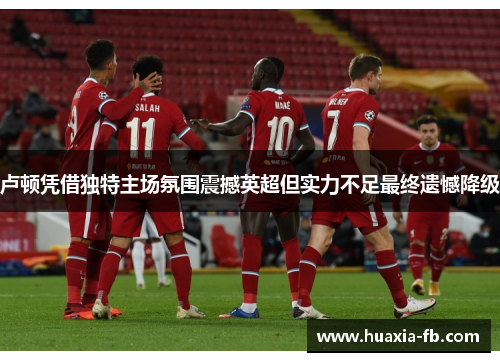 卢顿凭借独特主场氛围震撼英超但实力不足最终遗憾降级 卢顿凭借独特主场氛围震撼英超但实力不足最终遗憾降级
